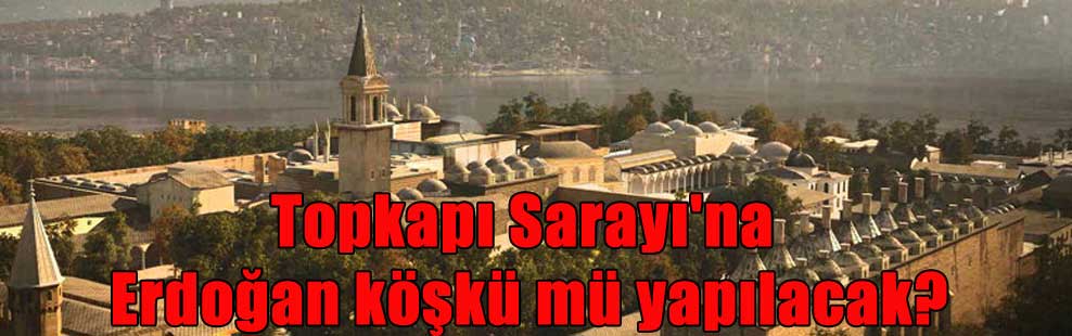 Topkapı Sarayı’na Erdoğan köşkü mü yapılacak?