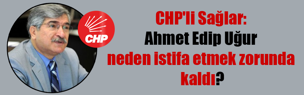 CHP’li Sağlar: Ahmet Edip Uğur neden istifa etmek zorunda kaldı?