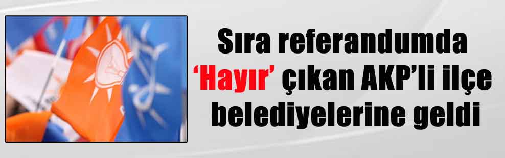 Sıra referandumda ‘Hayır’ çıkan AKP’li ilçe belediyelerine geldi