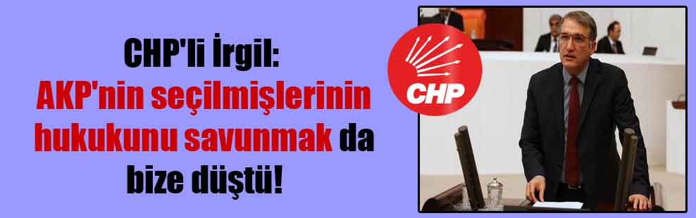 CHP’li İrgil: AKP’nin seçilmişlerinin hukukunu savunmak da bize düştü!