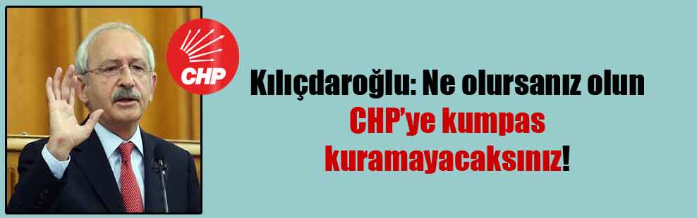Kılıçdaroğlu: Ne olursanız olun CHP’ye kumpas kuramayacaksınız!