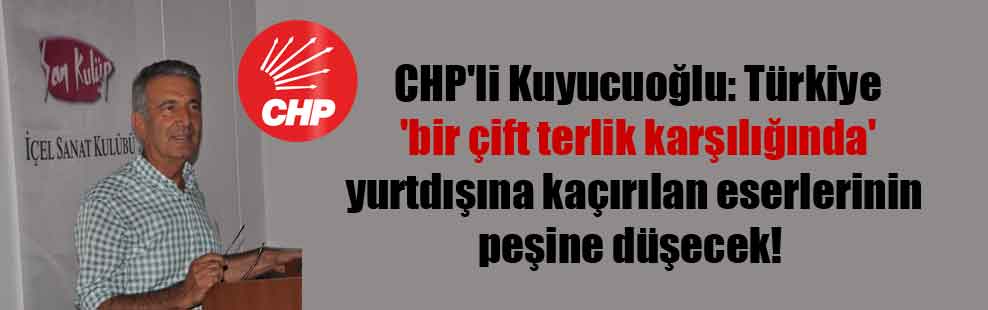 CHP’li Kuyucuoğlu: Türkiye ‘bir çift terlik karşılığında’ yurtdışına kaçırılan eserlerinin peşine düşecek!