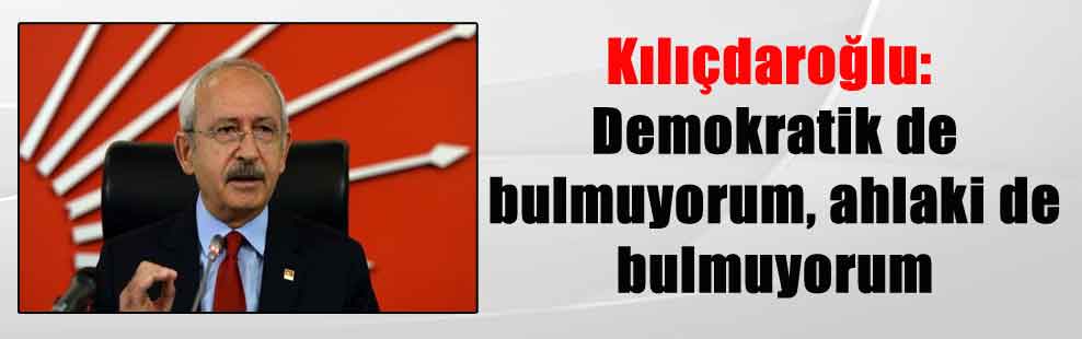Kılıçdaroğlu: Demokratik de bulmuyorum, ahlaki de bulmuyorum