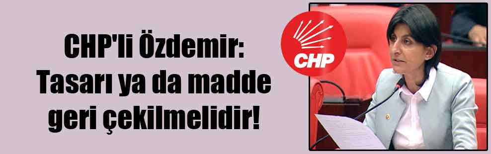 CHP’li Özdemir: Tasarı ya da madde geri çekilmelidir!