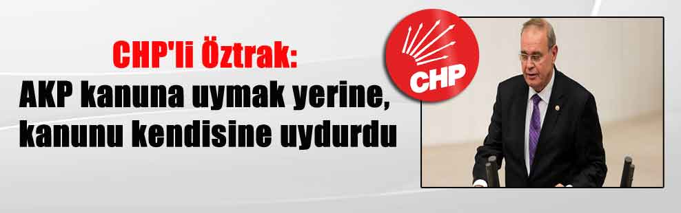 CHP’li Öztrak: AKP kanuna uymak yerine, kanunu kendisine uydurdu