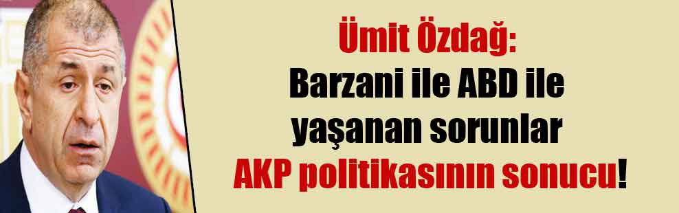 Ümit Özdağ: Barzani ile ABD ile yaşanan sorunlar AKP politikasının sonucu!
