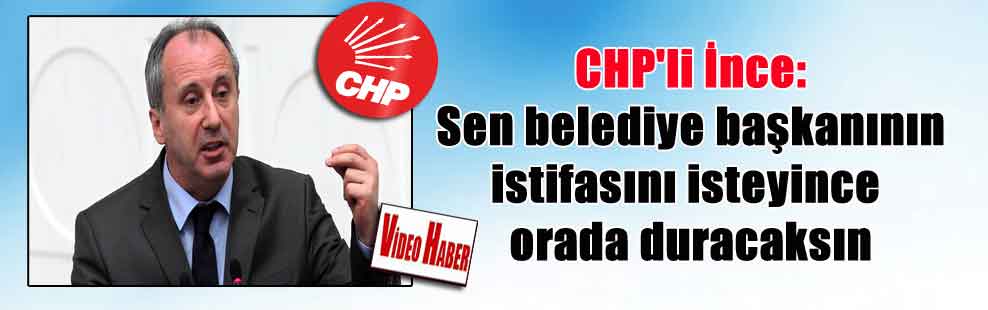 CHP’li İnce: Sen belediye başkanının istifasını isteyince orada duracaksın