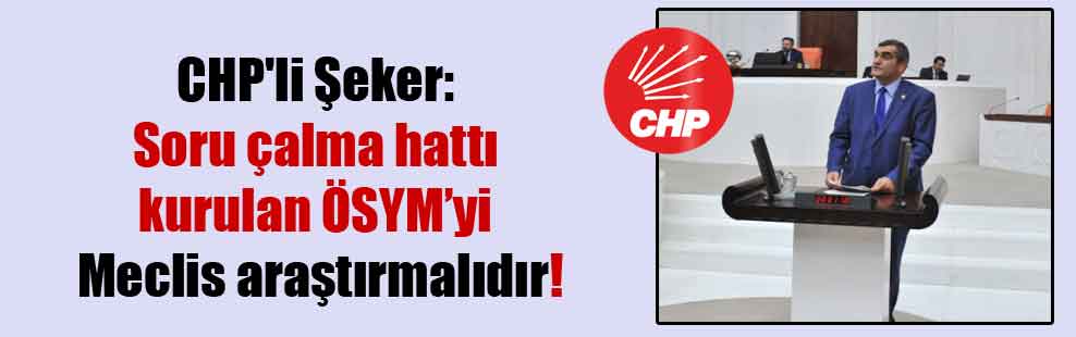 CHP’li Şeker: Soru çalma hattı kurulan ÖSYM’yi Meclis araştırmalıdır!
