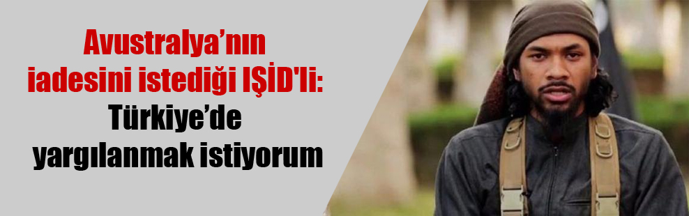 Avustralya’nın iadesini istediği IŞİD’li: Türkiye’de yargılanmak istiyorum