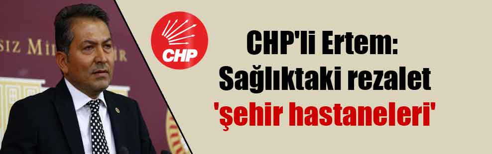 CHP’li Ertem: Sağlıktaki rezalet ‘şehir hastaneleri’