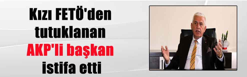 Kızı FETÖ’den tutuklanan AKP’li başkan istifa etti