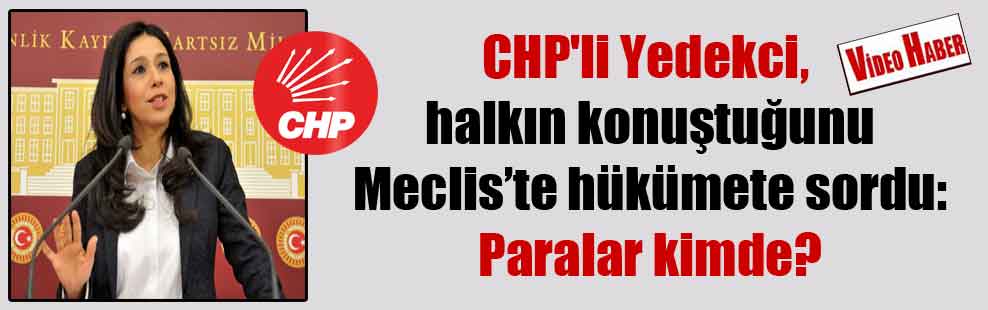 CHP’li Yedekci, halkın konuştuğunu Meclis’te hükümete sordu: Paralar kimde?