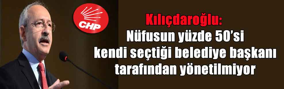 Kılıçdaroğlu: Nüfusun yüzde 50’si kendi seçtiği belediye başkanı tarafından yönetilmiyor
