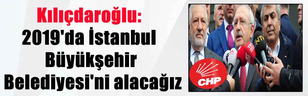 Kılıçdaroğlu: 2019’da İstanbul Büyükşehir Belediyesi’ni alacağız