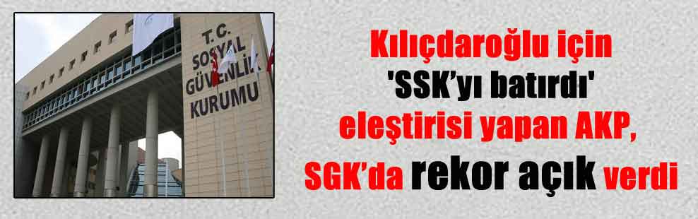 Kılıçdaroğlu için ‘SSK’yı batırdı’ eleştirisi yapan AKP, SGK’da rekor açık verdi
