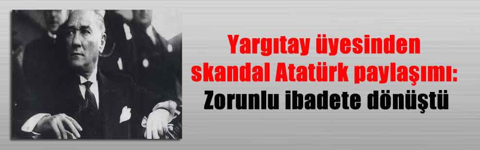 Yargıtay üyesinden skandal Atatürk paylaşımı: Zorunlu ibadete dönüştü