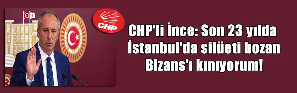CHP’li İnce: Son 23 yılda İstanbul’da silüeti bozan Bizans’ı kınıyorum!