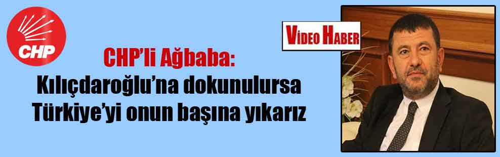 CHP’li Ağbaba: Kılıçdaroğlu’na dokunulursa Türkiye’yi onun başına yıkarız