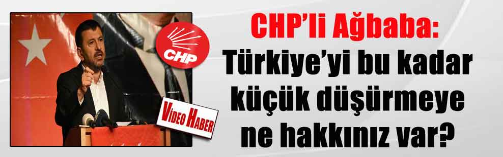 CHP’li Ağbaba: Türkiye’yi bu kadar küçük düşürmeye ne hakkınız var?