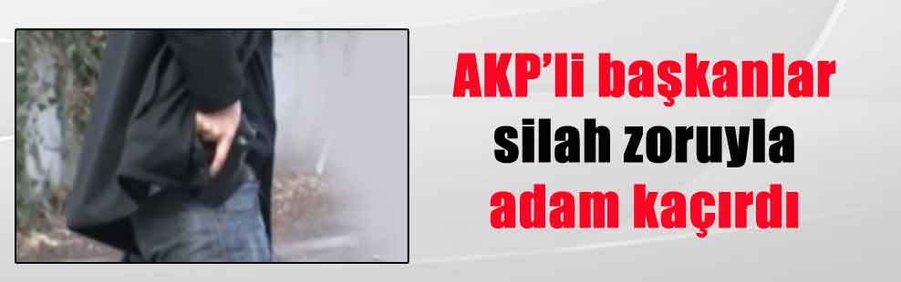 AKP’li başkanlar silah zoruyla adam kaçırdı