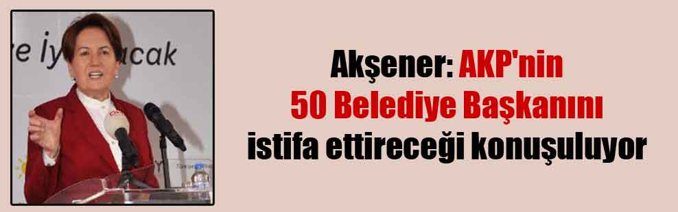 Akşener: AKP’nin 50 Belediye Başkanını istifa ettireceği konuşuluyor