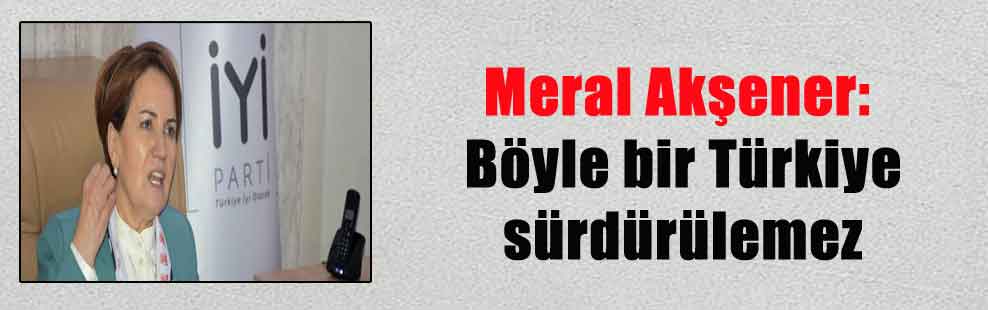 Meral Akşener: Böyle bir Türkiye sürdürülemez