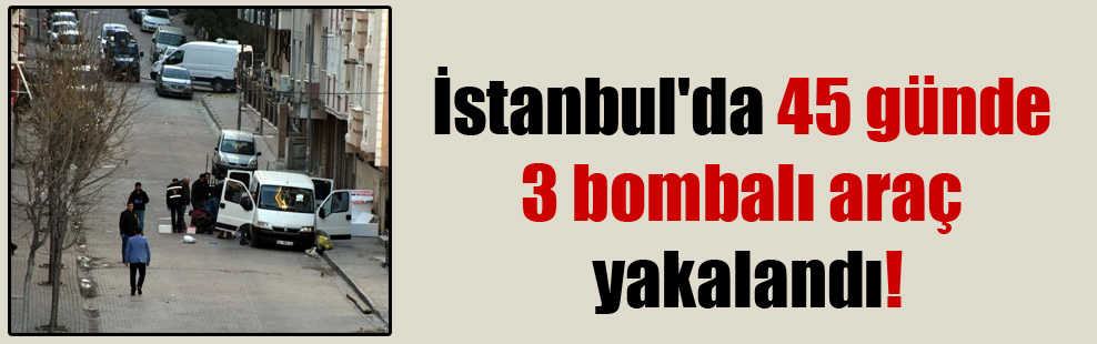 İstanbul’da 45 günde 3 bombalı araç yakalandı!