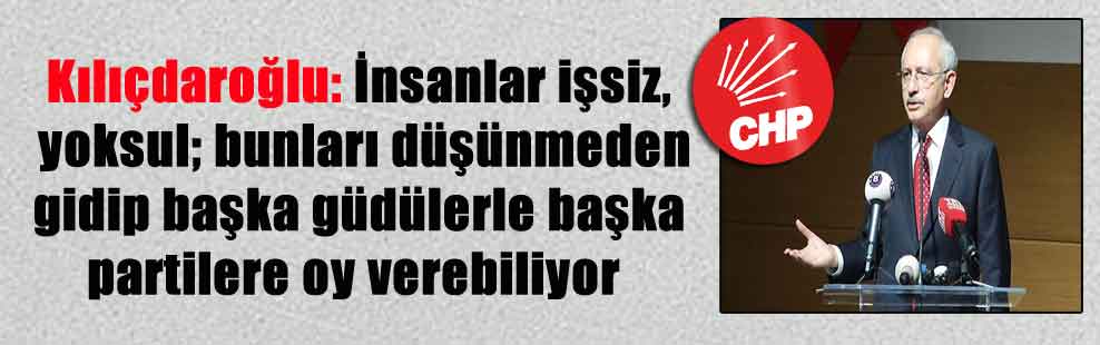 Kılıçdaroğlu: İnsanlar işsiz, yoksul; bunları düşünmeden gidip başka güdülerle başka partilere oy verebiliyor
