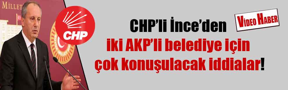CHP’li İnce’den iki AKP’li belediye için çok konuşulacak iddialar!