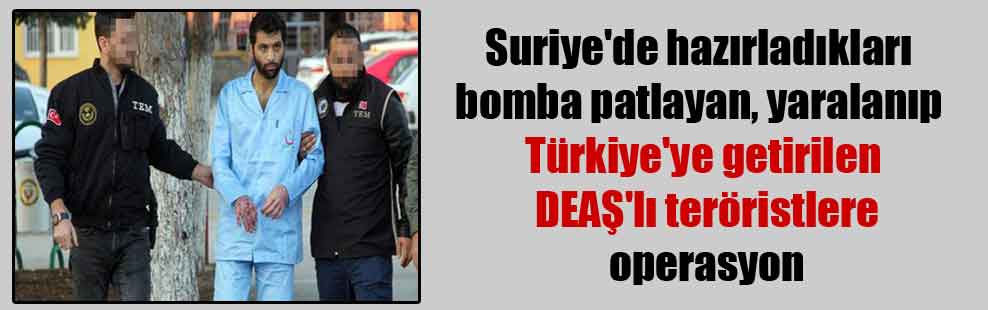 Suriye’de hazırladıkları bomba patlayan, yaralanıp Türkiye’ye getirilen DEAŞ’lı teröristlere operasyon