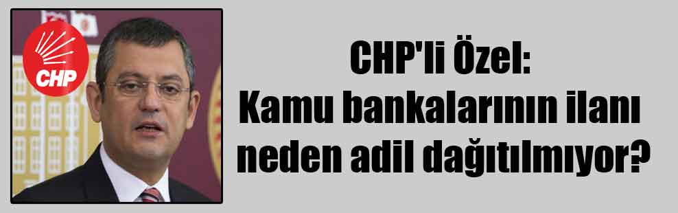 CHP’li Özel: Kamu bankalarının ilanı neden adil dağıtılmıyor?