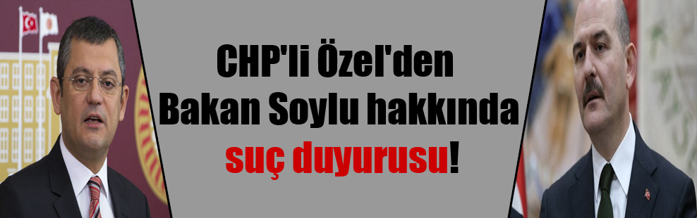 CHP’li Özel’den Bakan Soylu hakkında suç duyurusu!