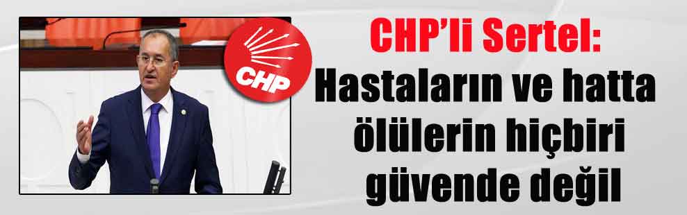 CHP’li Sertel: Hastaların ve hatta ölülerin hiçbiri güvende değil