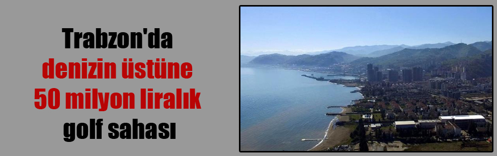 Trabzon’da denizin üstüne 50 milyon liralık golf sahası