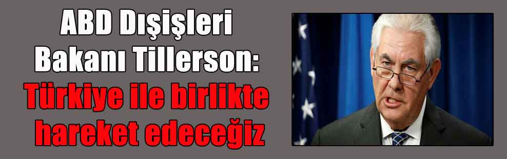 ABD Dışişleri Bakanı Tillerson: Türkiye ile birlikte hareket edeceğiz