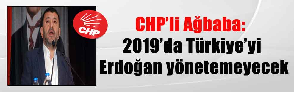 CHP’li Ağbaba: 2019’da Türkiye’yi Erdoğan yönetemeyecek