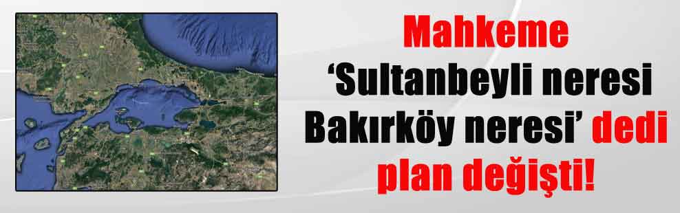 Mahkeme ‘Sultanbeyli neresi Bakırköy neresi’ dedi plan değişti!