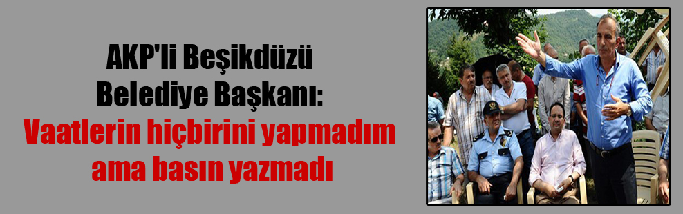AKP’li Beşikdüzü Belediye Başkanı: Vaatlerin hiçbirini yapmadım ama basın yazmadı
