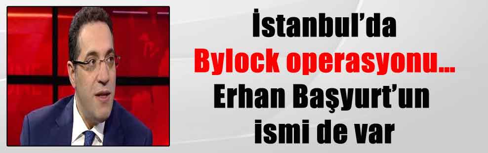 İstanbul’da Bylock operasyonu… Erhan Başyurt’un ismi de var