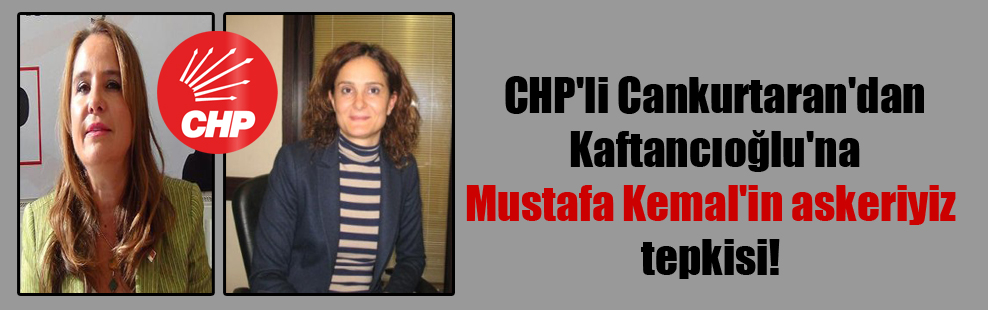 CHP’li Cankurtaran’dan Kaftancıoğlu’na Mustafa Kemal’in askeriyiz tepkisi!