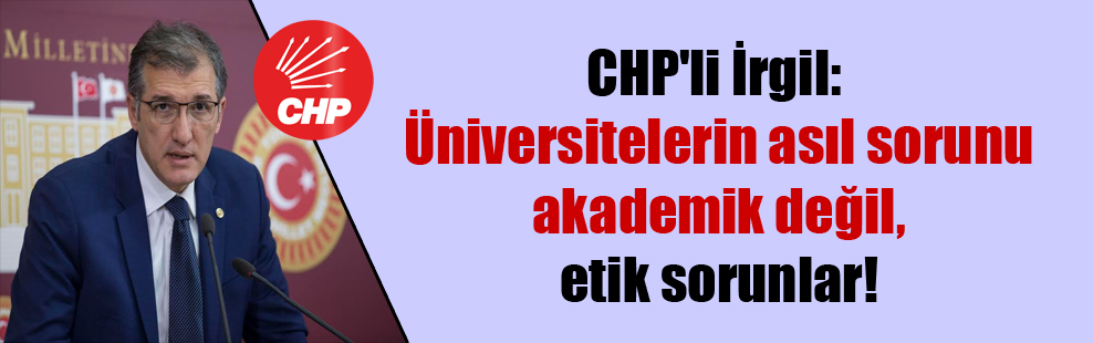 CHP’li İrgil: Üniversitelerin asıl sorunu akademik değil, etik sorunlar!
