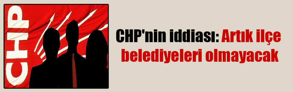 CHP’nin iddiası: Artık ilçe belediyeleri olmayacak