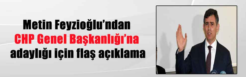 Metin Feyzioğlu’ndan CHP Genel Başkanlığı’na adaylığı için flaş açıklama