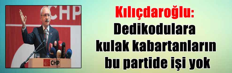 Kılıçdaroğlu: Dedikodulara kulak kabartanların bu partide işi yok