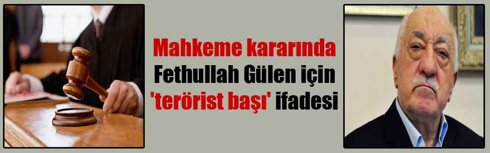 Mahkeme kararında Fethullah Gülen için ‘terörist başı’ ifadesi