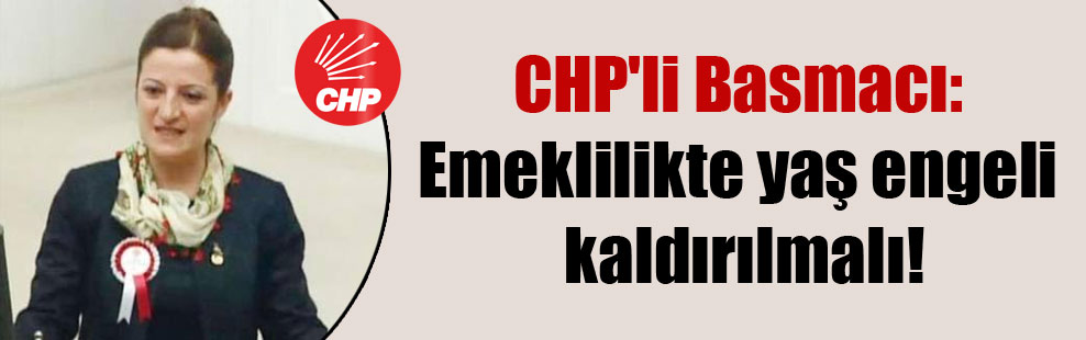 CHP’li Basmacı: Emeklilikte yaş engeli kaldırılmalı!