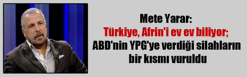 Mete Yarar: Türkiye, Afrin’i ev ev biliyor; ABD’nin YPG’ye verdiği silahların bir kısmı vuruldu