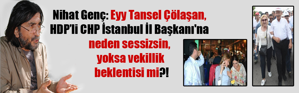 Nihat Genç: Eyy Tansel Çölaşan, HDPli CHP İstanbul İl Başkanı’na neden sessizsin, yoksa vekillik beklentisi mi?!