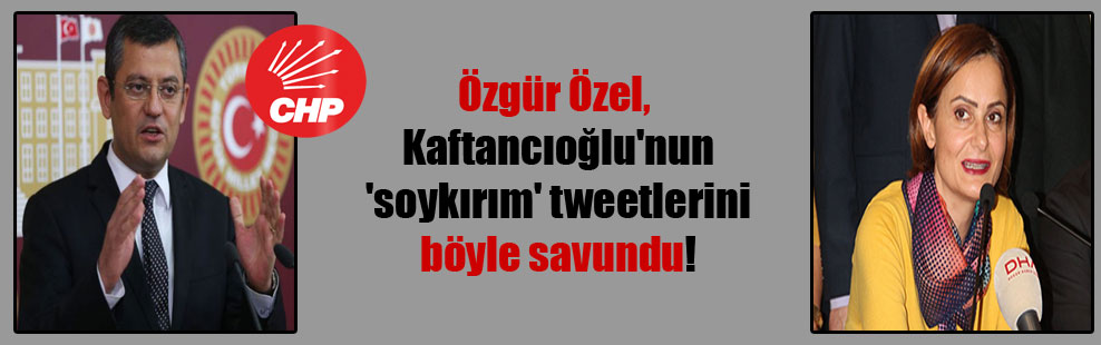 Özgür Özel, Kaftancıoğlu’nun ‘soykırım’ tweetlerini böyle savundu!