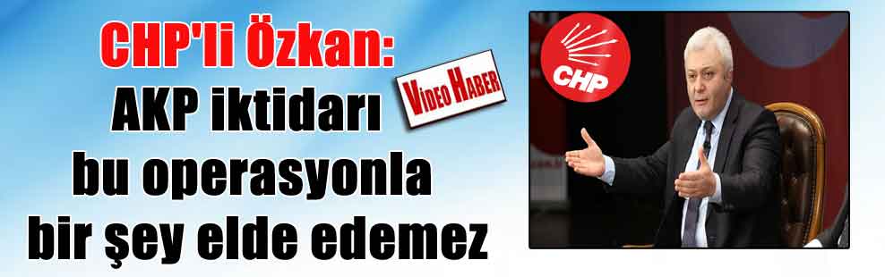 CHP’li Özkan: AKP iktidarı bu operasyonla bir şey elde edemez